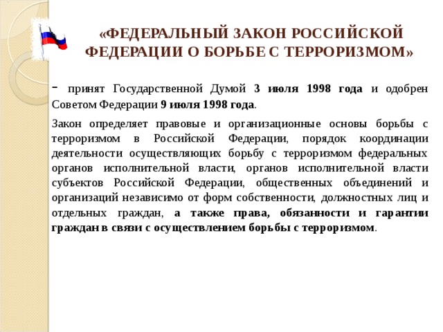 «ФЕДЕРАЛЬНЫЙ ЗАКОН РОССИЙСКОЙ ФЕДЕРАЦИИ О БОРЬБЕ С ТЕРРОРИЗМОМ»  - принят Государственной Думой 3 июля 1998 года и одобрен Советом Федерации 9 июля 1998 года .       Закон определяет правовые и организационные основы борьбы с терроризмом в Российской Федерации, порядок координации деятельности осуществляющих борьбу с терроризмом федеральных органов исполнительной власти, органов исполнительной власти субъектов Российской Федерации, общественных объединений и организаций независимо от форм собственности, должностных лиц и отдельных граждан, а также права, обязанности и гарантии граждан в связи с осуществлением борьбы с терроризмом . 