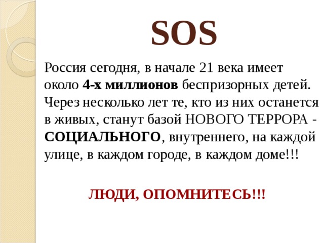 SOS  Россия сегодня, в начале 21 века имеет около 4-х миллионов беспризорных детей. Через несколько лет те, кто из них останется в живых, станут базой НОВОГО ТЕРРОРА - СОЦИАЛЬНОГО , внутреннего, на каждой улице, в каждом городе, в каждом доме!!! ЛЮДИ, ОПОМНИТЕСЬ!!!  