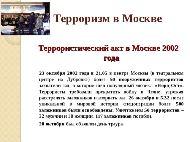 Терроризм в Москве  Террористический акт в Москве 2002 года  23 октября 2002 года в 21.05 в центре Москвы (в театральном центре на Дубровке) более 50 вооруженных террористов захватили зал, в котором шел популярный мюзикл «Норд-Ост». Террористы требовали прекратить войну в Чечне, угрожая расстрелять заложников и взорвать зал. 26 октября в 5.32 после уникальной в мировой истории спецоперации более 500 заложников были освобождены . Уничтожены 50 террористов – 32 мужчин и 18 женщин. 117 заложников погибли.  28 октября был объявлен день траура. 