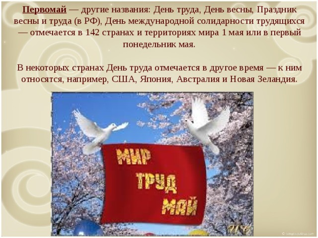 Первомай — другие названия: День труда, День весны, Праздник весны и труда (в РФ), День международной солидарности трудящихся — отмечается в 142 странах и территориях мира 1 мая или в первый понедельник мая.   В некоторых странах День труда отмечается в другое время — к ним относятся, например, США, Япония, Австралия и Новая Зеландия.   