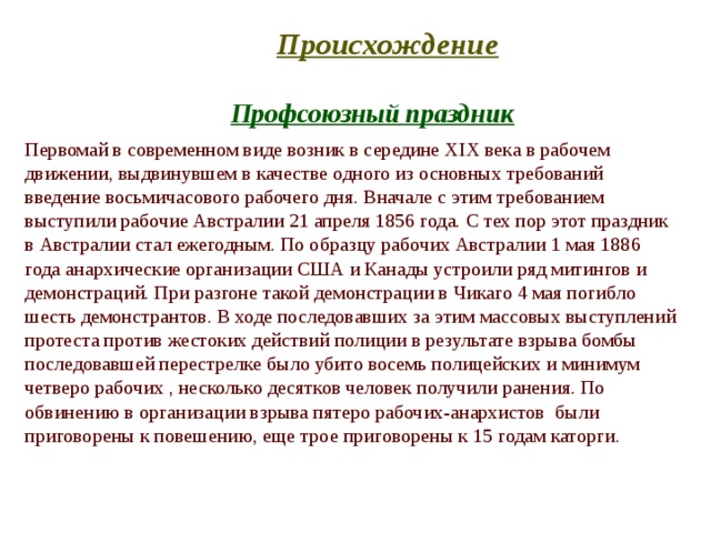 Происхождение  Профсоюзный праздник  Первомай в современном виде возник в середине XIX века в рабочем движении, выдвинувшем в качестве одного из основных требований введение восьмичасового рабочего дня. Вначале с этим требованием выступили рабочие Австралии 21 апреля 1856 года. С тех пор этот праздник в Австралии стал ежегодным. По образцу рабочих Австралии 1 мая 1886 года анархические организации США и Канады устроили ряд митингов и демонстраций. При разгоне такой демонстрации в Чикаго 4 мая погибло шесть демонстрантов. В ходе последовавших за этим массовых выступлений протеста против жестоких действий полиции в результате взрыва бомбы последовавшей перестрелке было убито восемь полицейских и минимум четверо рабочих , несколько десятков человек получили ранения. По обвинению в организации взрыва пятеро рабочих-анархистов были приговорены к повешению, еще трое приговорены к 15 годам каторги. 