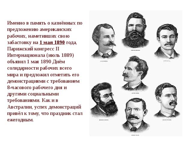 Именно в память о казнённых по предложению американских рабочих, наметивших свою забастовку на 1 мая 1890 года, Парижский конгресс II Интернационала (июль 1889) объявил 1 мая 1890 Днём солидарности рабочих всего мира и предложил отметить его демонстрациями с требованием 8-часового рабочего дня и другими социальными требованиями. Как и в Австралии, успех демонстраций привёл к тому, что праздник стал ежегодным. 