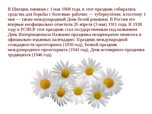 В Швеции, начиная с 1 мая 1908 года, в этот праздник собирались средства для борьбы с болезнью рабочих — туберкулёзом, и поэтому 1 мая — также международный День белой ромашки. В России его впервые неофициально отметили 20 апреля (3 мая) 1911 года. В 1918 году в РСФСР этот праздник стал государственным под названием День Интернационала Название праздника неоднократно менялось в официально изданных календарях: Праздник международной солидарности пролетариата (1930 год), Боевой праздник международного пролетариата (1943 год), День всемирного праздника трудящихся (1946 год). 