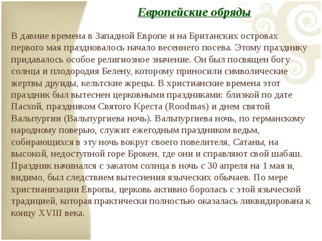 Европейские обряды   В давние времена в Западной Европе и на Британских островах первого мая праздновалось начало весеннего посева. Этому празднику придавалось особое религиозное значение. Он был посвящен богу солнца и плодородия Белену, которому приносили символические жертвы друиды, кельтские жрецы. В христианские времена этот праздник был вытеснен церковными праздниками: близкой по дате Пасхой, праздником Святого Креста (Roodmas) и днем святой Вальпургии (Вальпургиева ночь). Вальпургиева ночь, по германскому народному поверью, служит ежегодным праздником ведьм, собирающихся в эту ночь вокруг своего повелителя, Сатаны, на высокой, недоступной горе Брокен, где они и справляют свой шабаш. Праздник начинался с закатом солнца в ночь с 30 апреля на 1 мая и, видимо, был следствием вытеснения языческих обычаев. По мере христианизации Европы, церковь активно боролась с этой языческой традицией, которая практически полностью оказалась ликвидирована к концу XVIII века. 