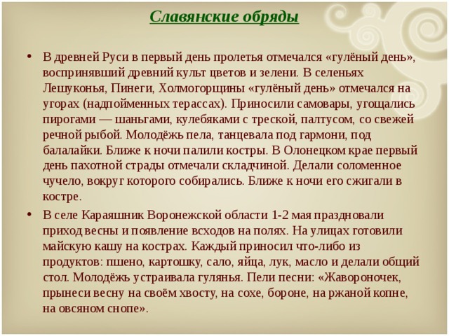 Славянские обряды   В древней Руси в первый день пролетья отмечался «гулёный день», воспринявший древний культ цветов и зелени. В селеньях Лешуконья, Пинеги, Холмогорщины «гулёный день» отмечался на угорах (надпойменных терассах). Приносили самовары, угощались пирогами — шаньгами, кулебяками с треской, палтусом, со свежей речной рыбой. Молодёжь пела, танцевала под гармони, под балалайки. Ближе к ночи палили костры. В Олонецком крае первый день пахотной страды отмечали складчиной. Делали соломенное чучело, вокруг которого собирались. Ближе к ночи его сжигали в костре. В селе Караяшник Воронежской области 1-2 мая праздновали приход весны и появление всходов на полях. На улицах готовили майскую кашу на кострах. Каждый приносил что-либо из продуктов: пшено, картошку, сало, яйца, лук, масло и делали общий стол. Молодёжь устраивала гулянья. Пели песни: «Жавороночек, прынеси весну на своём хвосту, на сохе, бороне, на ржаной копне, на овсяном снопе».  