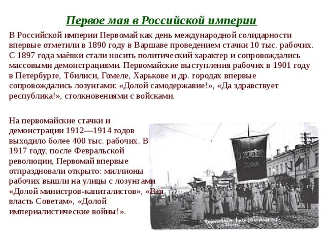 Первое мая в Российской империи  В Российской империи Первомай как день международной солидарности впервые отметили в 1890 году в Варшаве проведением стачки 10 тыс. рабочих. С 1897 года маёвки стали носить политический характер и сопровождались массовыми демонстрациями. Первомайские выступления рабочих в 1901 году в Петербурге, Тбилиси, Гомеле, Харькове и др. городах впервые сопровождались лозунгами: «Долой самодержавие!», «Да здравствует республика!», столкновениями с войсками. На первомайские стачки и демонстрации 1912—1914 годов выходило более 400 тыс. рабочих. В 1917 году, после Февральской революции, Первомай впервые отпраздновали открыто: миллионы рабочих вышли на улицы с лозунгами «Долой министров-капиталистов», «Вся власть Советам», «Долой империалистические войны!». 