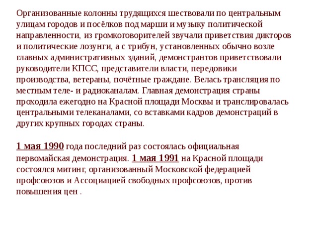 Организованные колонны трудящихся шествовали по центральным улицам городов и посёлков под марши и музыку политической направленности, из громкоговорителей звучали приветствия дикторов и политические лозунги, а с трибун, установленных обычно возле главных административных зданий, демонстрантов приветствовали руководители КПСС, представители власти, передовики производства, ветераны, почётные граждане. Велась трансляция по местным теле- и радиоканалам. Главная демонстрация страны проходила ежегодно на Красной площади Москвы и транслировалась центральными телеканалами, со вставками кадров демонстраций в других крупных городах страны. 1 мая 1990 года последний раз состоялась официальная первомайская демонстрация. 1 мая 1991 на Красной площади состоялся митинг, организованный Московской федерацией профсоюзов и Ассоциацией свободных профсоюзов, против повышения цен . 