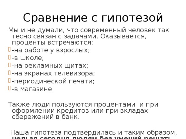 Сравнение с гипотезой Мы и не думали, что современный человек так тесно связан с задачами. Оказывается, проценты встречаются: -на работе у взрослых; -в школе; -на рекламных щитах; -на экранах телевизора; -периодической печати; -в магазине Также люди пользуются процентами и при оформлении кредитов или при вкладах сбережений в банк.  Наша гипотеза подтвердилась и таким образом, нельзя сегодня людям без умений решать задачи на проценты! 