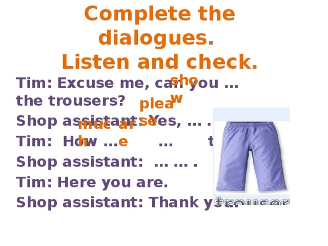 Complete the dialogues.  Listen and check. show Tim: Excuse me, can you … the trousers? Shop assistant: Yes, … . Tim: How … … they? Shop assistant: … … . Tim: Here you are. Shop assistant: Thank you. please much are 