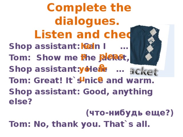 Complete the dialogues.  Listen and check. help Shop assistant: Can I … you? Tom: Show me the jacket, … . Shop assistant: Here … … . Tom: Great! It`s nice and warm. Shop assistant: Good, anything else?  (что-нибудь еще?) Tom: No, thank you. That`s all. please you are 