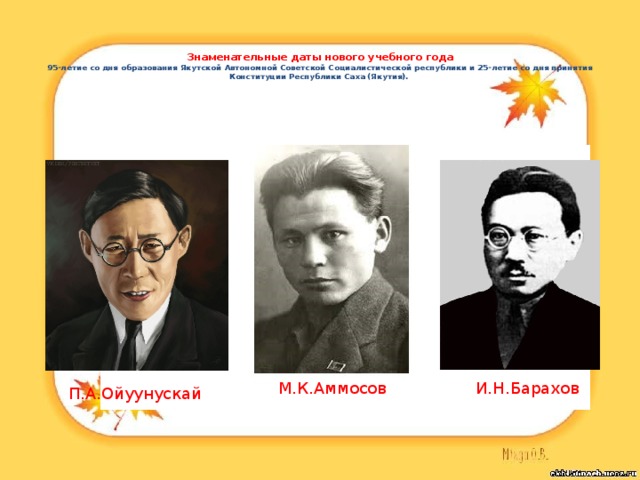    Знаменательные даты нового учебного года  95-летие со дня образования Якутской Автономной Советской Социалистической республики и 25-летие со дня принятия Конституции Республики Саха (Якутия).   М.К.Аммосов И.Н.Барахов П.А.Ойуунускай 