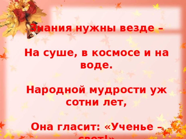  Знания нужны везде –   На суше, в космосе и на воде.   Народной мудрости уж сотни лет,   Она гласит: «Ученье – свет!»  