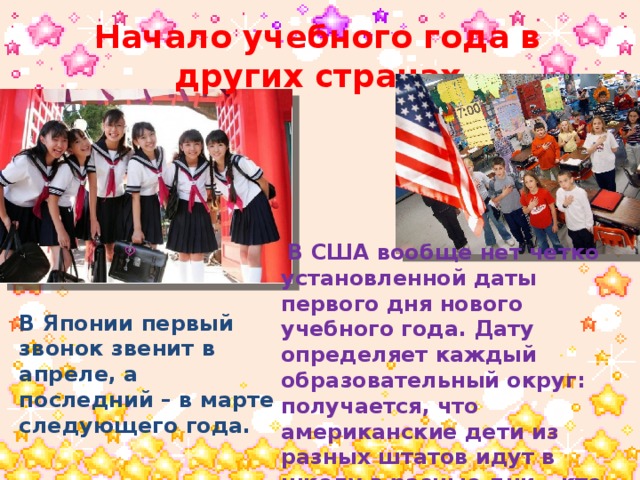 Начало учебного года в других странах  В США вообще нет четко установленной даты первого дня нового учебного года. Дату определяет каждый образовательный округ: получается, что американские дети из разных штатов идут в школу в разные дни – кто-то в конце июля, кто-то в августе, а кто-то и в сентябре. В Японии первый звонок звенит в апреле, а последний – в марте следующего года. 