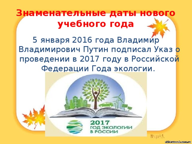 Знаменательные даты нового учебного года 5 января 2016 года Владимир Владимирович Путин подписал Указ о проведении в 2017 году в Российской Федерации Года экологии. 