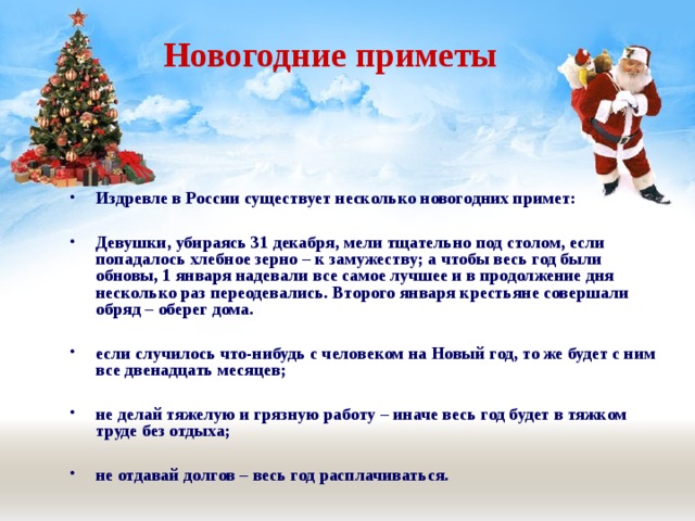  Новогодние приметы Издревле в России существует несколько новогодних примет:  Девушки, убираясь 31 декабря, мели тщательно под столом, если попадалось хлебное зерно – к замужеству; а чтобы весь год были обновы, 1 января надевали все самое лучшее и в продолжение дня несколько раз переодевались. Второго января крестьяне совершали обряд – оберег дома.  если случилось что-нибудь с человеком на Новый год, то же будет с ним все двенадцать месяцев;  не делай тяжелую и грязную работу – иначе весь год будет в тяжком труде без отдыха;  не отдавай долгов – весь год расплачиваться. 