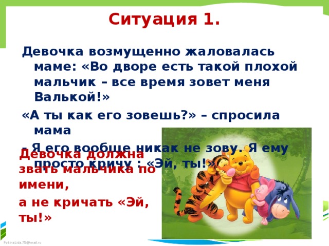 Ситуация 1. Девочка возмущенно жаловалась маме: «Во дворе есть такой плохой мальчик – все время зовет меня Валькой!» «А ты как его зовешь?» – спросила мама - Я его вообще никак не зову. Я ему просто кричу : «Эй, ты!» Девочка должна звать мальчика по имени, а не кричать «Эй, ты!» 