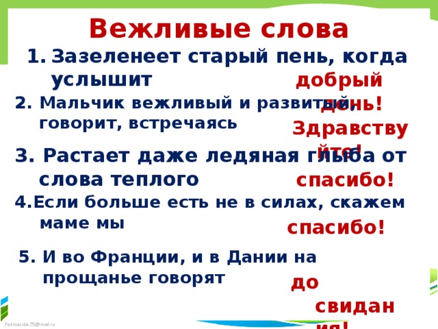 Вежливые слова Зазеленеет старый пень, когда услышит  добрый день!  2. Мальчик вежливый и развитый, говорит, встречаясь  Здравствуйте!  3. Растает даже ледяная глыба от слова теплого спасибо!  4.Если больше есть не в силах, скажем маме мы спасибо!  5. И во Франции, и в Дании на прощанье говорят до свидания!  