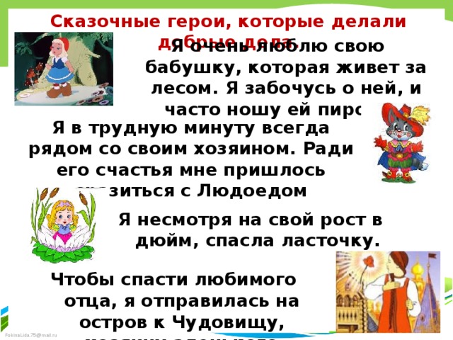 Сказочные герои, которые делали добрые дела. Я очень люблю свою бабушку, которая живет за лесом. Я забочусь о ней, и часто ношу ей пирожки Я в трудную минуту всегда рядом со своим хозяином. Ради его счастья мне пришлось сразиться с Людоедом Я несмотря на свой рост в дюйм, спасла ласточку. Чтобы спасти любимого отца, я отправилась на остров к Чудовищу, хозяину аленького цветочка 