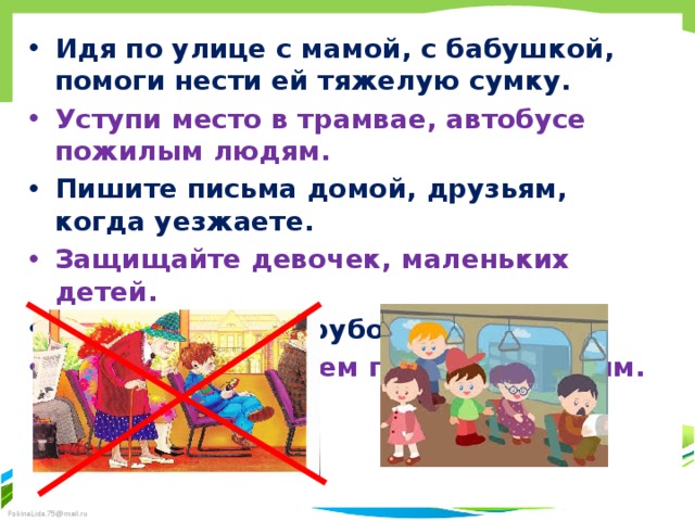 Идя по улице с мамой, с бабушкой, помоги нести ей тяжелую сумку. Уступи место в трамвае, автобусе пожилым людям. Пишите письма домой, друзьям, когда уезжаете. Защищайте девочек, маленьких детей. Не допускайте грубости. Старайтесь во всем помочь ближним. 