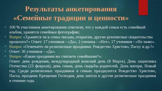 Таблица 1 Показатели пластинки листа липы мелколистной Результаты анкетирования  «Семейные традиции и ценности» 100 % участников анкетирования ответили, что у каждой семьи есть семейный альбом, хранятся семейные фотографии; Вопрос «Хранятся ли в семье письма, открытки, другие рукописные свидетельства прошлого?» Ответ: 17 учеников - «Да», 2 ученика - «Нет», 17 учеников - «Не знаю». Вопрос «Отмечаете ли религиозные праздники: Рождество Христово, Пасху и др.?» Ответ: 36 учеников - «Да». Вопрос «Какие праздники вы считаете семейными?»: Ответ: день рождения, международный женский день (8 Марта), День защитника Отечества (23 февраля), день семьи, день свадьбы родителей, День матери, Новый год. Среди религиозных праздников в семьях празднуются Рождество Христово, Пасха, праздник Крещения Господня, день ангела и другие религиозные праздники в течение года.