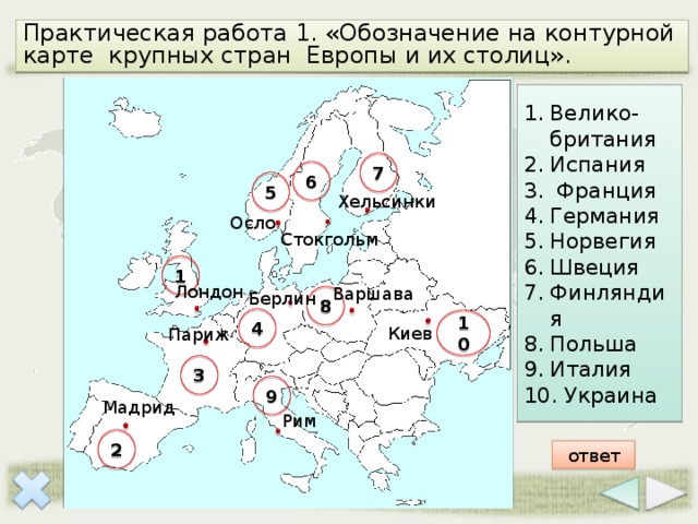 Практическая работа 1. «Обозначение на контурной карте крупных стран Европы и их столиц». Велико-британия Испания  Франция Германия Норвегия Швеция Финляндия Польша Италия  Украина 7 6 5 Хельсинки Осло Стокгольм 1 Лондон Варшава Берлин 8 4 10 Киев Париж 3 9 Мадрид Рим 2 ответ 