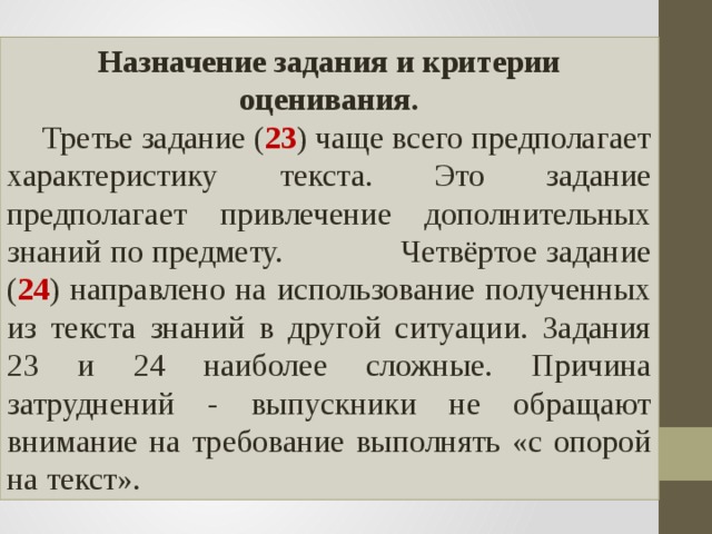 Назначение задания и критерии оценивания.  Третье задание ( 23 ) чаще всего предполагает характеристику текста. Это задание предполагает привлечение дополнительных знаний по предмету. Четвёртое задание ( 24 ) направлено на использование полученных из текста знаний в другой ситуации. Задания 23 и 24 наиболее сложные. Причина затруднений - выпускники не обращают внимание на требование выполнять «с опорой на текст». 