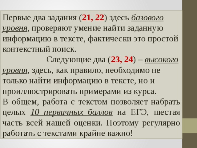 Первые два задания ( 21, 22 ) здесь базового уровня , проверяют умение найти заданную информацию в тексте, фактически это простой контекстный поиск. Следующие два ( 23, 24 ) – высокого уровня , здесь, как правило, необходимо не только найти информацию в тексте, но и проиллюстрировать примерами из курса. В общем, работа с текстом позволяет набрать целых 10 первичных баллов на ЕГЭ, шестая часть всей нашей оценки. Поэтому регулярно работать с текстами крайне важно! 