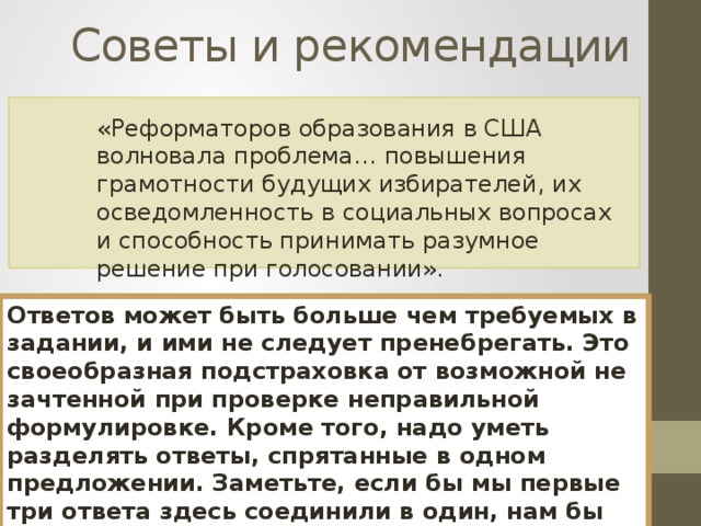 Советы и рекомендации «Реформаторов образования в США волновала проблема… повышения грамотности будущих избирателей, их осведомленность в социальных вопросах и способность принимать разумное решение при голосовании». Ответов может быть больше чем требуемых в задании, и ими не следует пренебрегать. Это своеобразная подстраховка от возможной не зачтенной при проверке неправильной формулировке. Кроме того, надо уметь разделять ответы, спрятанные в одном предложении. Заметьте, если бы мы первые три ответа здесь соединили в один, нам бы не хватило требуемых. 