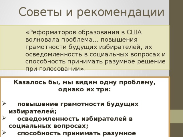 Советы и рекомендации «Реформаторов образования в США волновала проблема… повышения грамотности будущих избирателей, их осведомленность в социальных вопросах и способность принимать разумное решение при голосовании». Казалось бы, мы видим одну проблему, однако их три:   повышение грамотности будущих избирателей;  осведомленность избирателей в социальных вопросах;  способность принимать разумное решение при голосовании. 