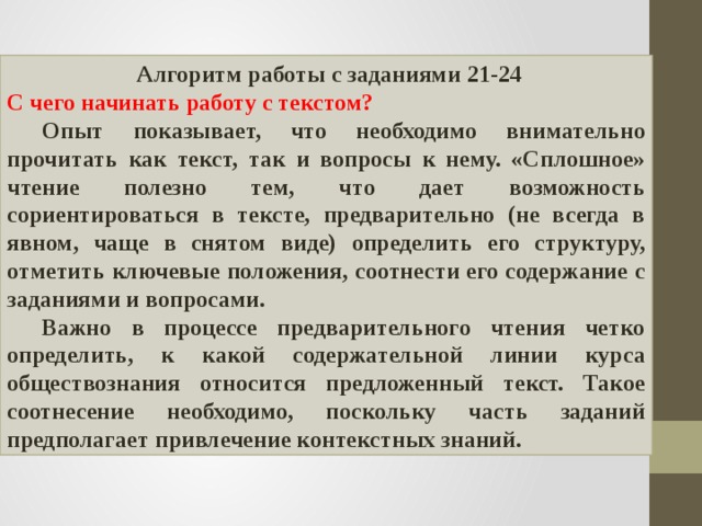  Алгоритм работы с заданиями 21-24 С чего начинать работу с текстом?  Опыт показывает, что необходимо внимательно прочитать как текст, так и вопросы к нему. «Сплошное» чтение полезно тем, что дает возможность сориентироваться в тексте, предварительно (не всегда в явном, чаще в снятом виде) определить его структуру, отметить ключевые положения, соотнести его содержание с заданиями и вопросами.  Важно в процессе предварительного чтения четко определить, к какой содержательной линии курса обществознания относится предложенный текст. Такое соотнесение необходимо, поскольку часть заданий предполагает привлечение контекстных знаний. 