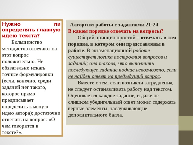  Алгоритм работы с заданиями 21-24 Нужно ли определять главную идею текста? В каком порядке отвечать на вопросы?  Большинство методистов отвечают на этот вопрос положительно. Не обязательно искать точные формулировки (если, конечно, среди заданий нет такого, которое прямо предписывает определить главную идею автора); достаточно ответить на вопрос: «О чем говорится в тексте?».  Общий принцип простой – отвечать в том порядке, в котором они представлены в работе . В экзаменационной работе существует логика построения вопросов и заданий; она такова, что выполнить последующее задание подчас невозможно, если не найден ответ на предыдущий вопрос .  Вместе с тем, если возникли затруднения, не следует останавливать работу над текстом. Оценивается каждое задание, и даже не слишком убедительный ответ может содержать верные элементы, заслуживающие дополнительного балла .  