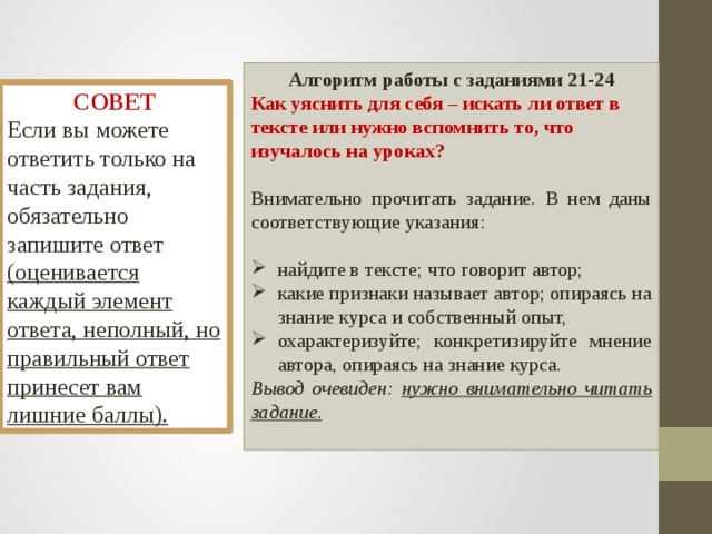 Алгоритм работы с заданиями 21-24 Как уяснить для себя – искать ли ответ в тексте или нужно вспомнить то, что изучалось на уроках?  Внимательно прочитать задание. В нем даны соответствующие указания: найдите в тексте; что говорит автор; какие признаки называет автор; опираясь на знание курса и собственный опыт, охарактеризуйте; конкретизируйте мнение автора, опираясь на знание курса. Вывод очевиден: нужно внимательно читать задание.  СОВЕТ Если вы можете ответить только на часть задания, обязательно запишите ответ (оценивается каждый элемент ответа, неполный, но правильный ответ принесет вам лишние баллы). 