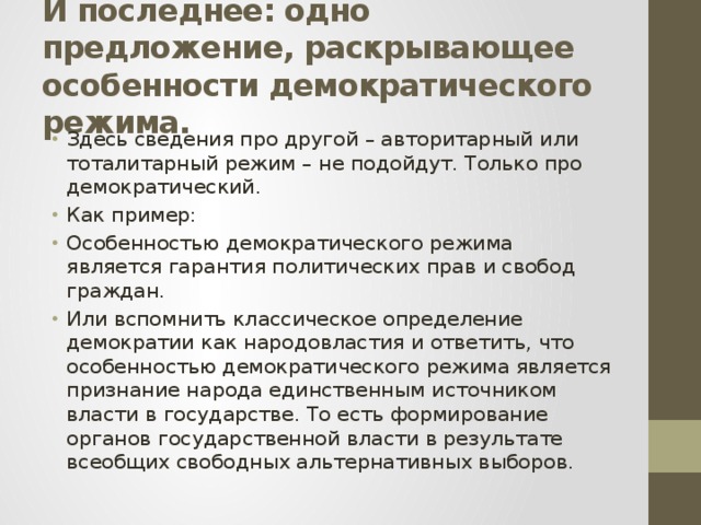 И последнее: одно предложение, раскрывающее особенности демократического режима. Здесь сведения про другой – авторитарный или тоталитарный режим – не подойдут. Только про демократический. Как пример: Особенностью демократического режима является гарантия политических прав и свобод граждан. Или вспомнить классическое определение демократии как народовластия и ответить, что особенностью демократического режима является признание народа единственным источником власти в государстве. То есть формирование органов государственной власти в результате всеобщих свободных альтернативных выборов. 