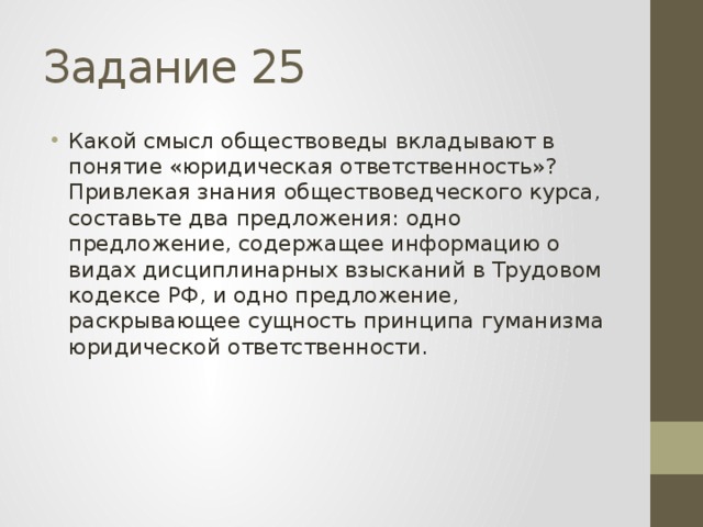 Задание 25 Какой смысл обществоведы вкладывают в понятие «юридическая ответственность»? Привлекая знания обществоведческого курса, составьте два предложения: одно предложение, содержащее информацию о видах дисциплинарных взысканий в Трудовом кодексе РФ, и одно предложение, раскрывающее сущность принципа гуманизма юридической ответственности. 