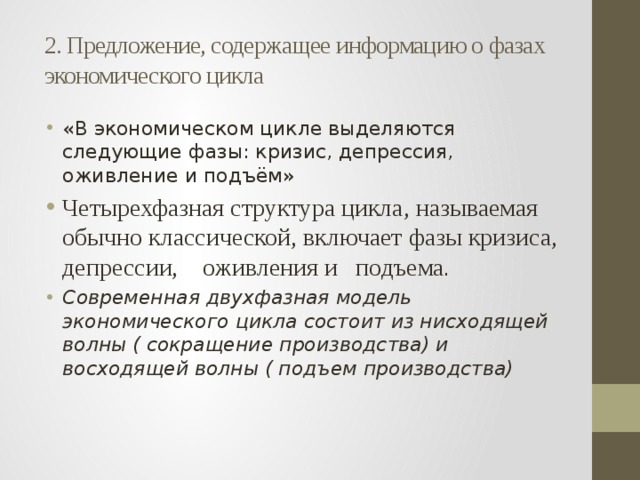 2. Предложение, содержащее информацию о фазах экономического цикла «В экономическом цикле выделяются следующие фазы: кризис, депрессия, оживление и подъём» Четырехфазная структура цикла, называемая обычно классической, включает фазы кризиса, депрессии, оживления и подъема . Современная двухфазная модель экономического цикла состоит из нисходящей волны ( сокращение производства) и восходящей волны ( подъем производства) 