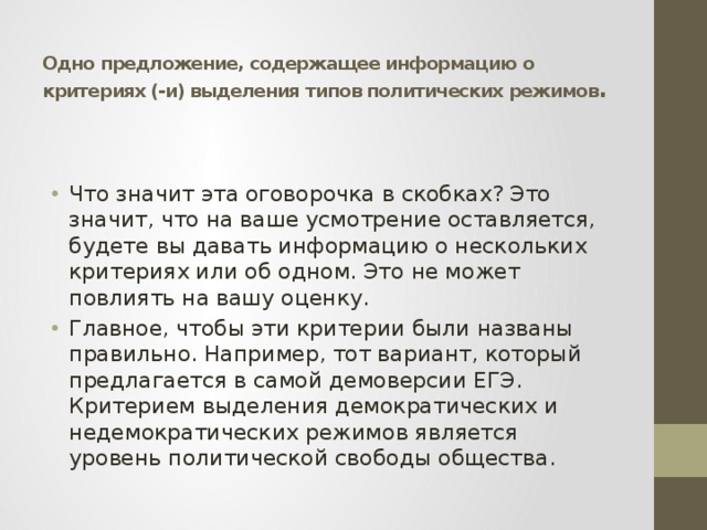  Одно предложение, содержащее информацию о критериях (-и) выделения типов политических режимов . Что значит эта оговорочка в скобках? Это значит, что на ваше усмотрение оставляется, будете вы давать информацию о нескольких критериях или об одном. Это не может повлиять на вашу оценку. Главное, чтобы эти критерии были названы правильно. Например, тот вариант, который предлагается в самой демоверсии ЕГЭ. Критерием выделения демократических и недемократических режимов является уровень политической свободы общества. 