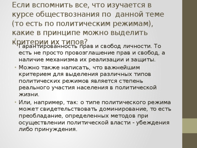  Если вспомнить все, что изучается в курсе обществознания по  данной теме (то есть по политическим режимам), какие в принципе можно выделить критерии их типов?  Гарантированность прав и свобод личности. То есть не просто провозглашение прав и свобод, а наличие механизма их реализации и защиты. Можно также написать, что важнейшим критерием для выделения различных типов политических режимов является степень реального участия населения в политической жизни. Или, например, так: о типе политического режима может свидетельствовать доминирование, то есть преобладание, определенных методов при осуществлении политической власти - убеждения либо принуждения. 