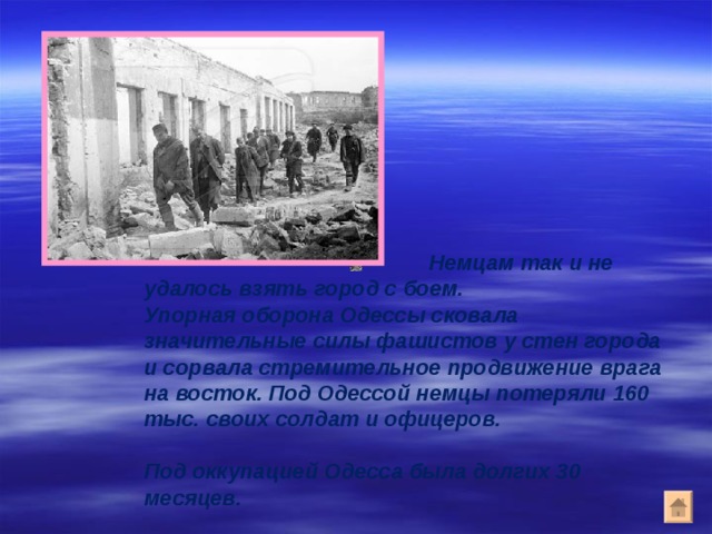     Немцам так и не удалось взять город с боем.  Упорная оборона Одессы сковала значительные силы фашистов у стен города и сорвала стремительное продвижение врага на восток. Под Одессой немцы потеряли 160 тыс. своих солдат и офицеров.   Под оккупацией Одесса была долгих 30 месяцев.  