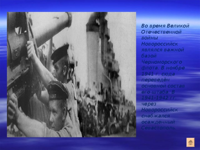 Во время Великой Отечественной войны Новороссийск являлся важной базой Черноморского флота. В ноябре 1941 г. сюда переведён основной состав его штаба. В 1941-1942 гг. через Новороссийск снабжался осажденный Севастополь. 