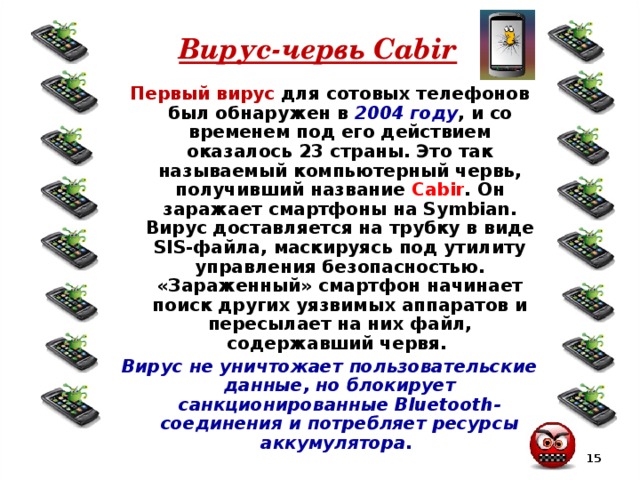 Вирус-червь Cabir Первый вирус для сотовых телефонов был обнаружен в 2004 году , и со временем под его действием оказалось 23 страны. Это так называемый компьютерный червь, получивший название Cabir . Он заражает смартфоны на Symbian. Вирус доставляется на трубку в виде SIS-файла, маскируясь под утилиту управления безопасностью. «Зараженный» смартфон начинает поиск других уязвимых аппаратов и пересылает на них файл, содержавший червя. Вирус не уничтожает пользовательские данные, но блокирует санкционированные Bluetooth-соединения и потребляет ресурсы аккумулятора.  