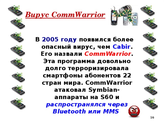 Вирус CommWarrior В 2005 году появился более опасный вирус, чем Cabir . Его назвали CommWarrior . Эта программа довольно долго терроризировала смартфоны абонентов 22 стран мира. CommWarrior атаковал Symbian-аппараты на S60 и распространялся через Bluetooth или MMS  