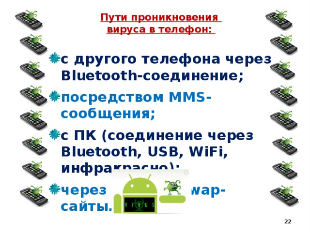 Пути проникновения  вируса в телефон: с другого телефона через Bluetooth-соединение; посредством MMS-сообщения; с ПК (соединение через Bluetooth, USB, WiFi, инфракрасно); через web- или wap-сайты.   