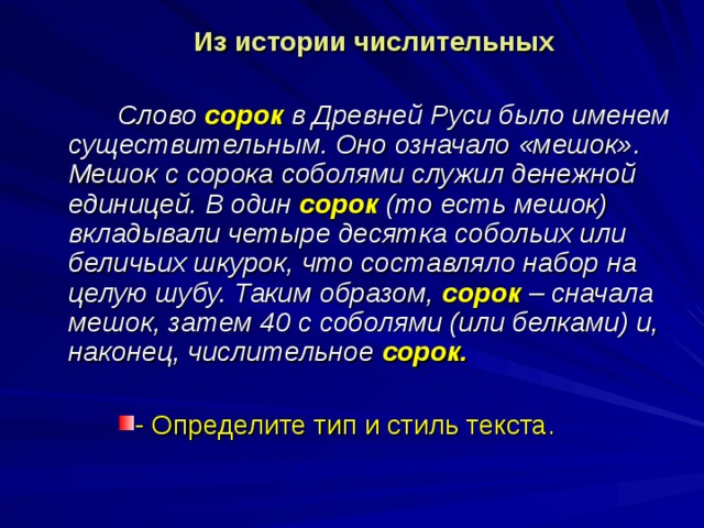  Из истории числительных   Слово сорок  в Древней Руси было именем существительным. Оно означало «мешок». Мешок с сорока соболями служил денежной единицей. В один сорок (то есть мешок) вкладывали четыре десятка собольих или беличьих шкурок, что составляло набор на целую шубу. Таким образом, сорок – сначала мешок, затем 40 с соболями (или белками) и, наконец, числительное сорок. - Определите тип и стиль текста. 