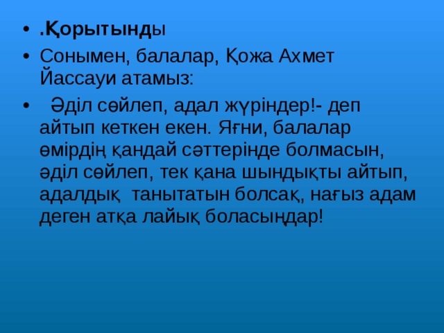 .Қорытынд ы Сонымен, балалар, Қожа Ахмет Йассауи атамыз:  Әділ сөйлеп, адал жүріндер!- деп айтып кеткен екен. Яғни, балалар өмірдің қандай сәттерінде болмасын, әділ сөйлеп, тек қана шындықты айтып, адалдық танытатын болсақ, нағыз адам деген атқа лайық боласыңдар!    