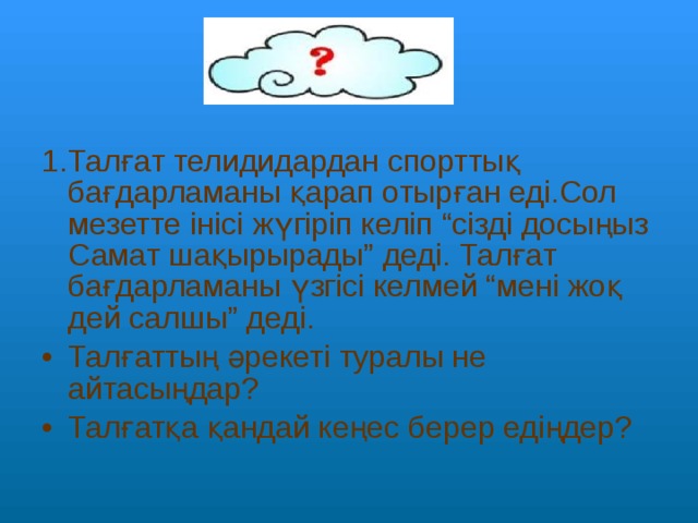 1.Талғат телидидардан спорттық бағдарламаны қарап отырған еді.Сол мезетте інісі жүгіріп келіп “сізді досыңыз Самат шақырырады” деді. Талғат бағдарламаны үзгісі келмей “мені жоқ дей салшы” деді. Талғаттың әрекеті туралы не айтасыңдар? Талғатқа қандай кеңес берер едіңдер? 