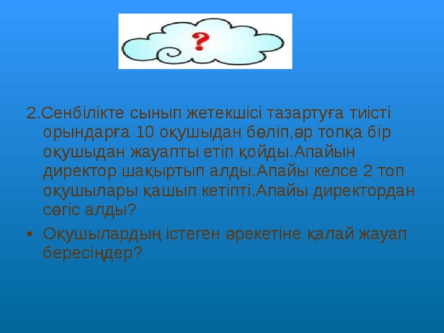 2.Сенбілікте сынып жетекшісі тазартуға тиісті орындарға 10 оқушыдан бөліп,әр топқа бір оқушыдан жауапты етіп қойды.Апайын директор шақыртып алды.Апайы келсе 2 топ оқушылары қашып кетіпті.Апайы директордан сөгіс алды? Оқушылардың істеген әрекетіне қалай жауап бересіңдер? 