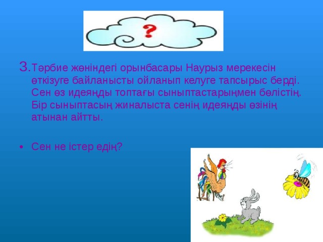 3. Тәрбие жөніндегі орынбасары Наурыз мерекесін өткізуге байланысты ойланып келуге тапсырыс берді. Сен өз идеяңды топтағы сыныптастарыңмен бөлістің. Бір сыныптасың жиналыста сенің идеяңды өзінің атынан айтты. Сен не істер едің? 
