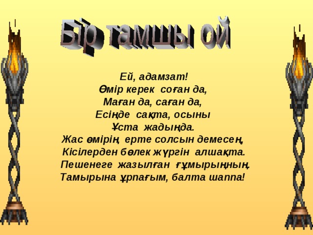  Ей, адамзат! Өмір керек соған да, Маған да, саған да, Есіңде сақта, осыны Ұста жадыңда.  Жас өмірің ерте солсын демесең,  Кісілерден бөлек жүргін алшақта.  Пешенеге жазылған ғұмырыңның. Тамырына ұрпағым, балта шаппа! 