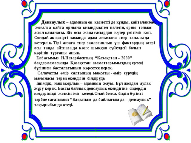      Денсаулық – адамның ең қасиетті де құнды, қайталанбас, жоғалса қайта орнына қиындықпен келетін, орны толмас асыл қазынасы. Біз осы жаңа ғасырдан күтер үмітіміз көп. Сондай-ақ қазіргі заманда адам ағзасына тиер залалы да жетерлік. Тірі ағзаға тиер экологиялық үш фактордың әсері осы таңда айтпаса да көзге шыққан сүйелдей болып көрініп тұрғаны анық.  Елбасымыз Н.Назарбаевтың “Қазақстан – 2030” бағдарламасында Қазақстан азаматтарымыздың ертеңі бүгіннен басталатынын көрсетсе керек.  Салауатты өмір салтының мақсаты - өмір сүрудің мағынасы терең екендігін білдіруде.  Ішімдік, нашақорлық – адамның жауы. Бұл жолдан аулақ жүру керек. Басты байлық денсаулық екендігіне сіздердің көздеріңізді жеткізгіміз келеді.Олай болса, біздің бүгінгі тәрбие сағатымыз “Бақытым да байлығым да – денсаулық”  тақырыбында өтеді. 