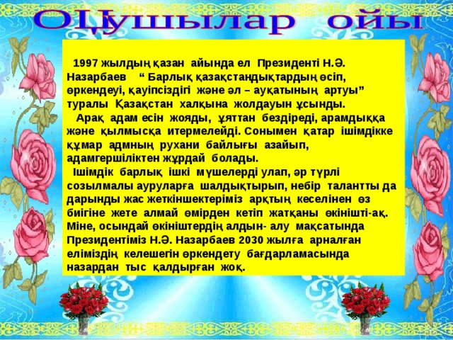   1997 жылдың қазан айында ел Президенті Н.Ә. Назарбаев “ Барлық қазақстандықтардың өсіп, өркендеуі, қауіпсіздігі және әл – ауқатының артуы” туралы Қазақстан халқына жолдауын ұсынды.  Арақ адам есін жояды, ұяттан бездіреді, арамдыққа және қылмысқа итермелейді. Сонымен қатар ішімдікке құмар адмның рухани байлығы азайып, адамгершіліктен жұрдай болады.  Ішімдік барлық ішкі мүшелерді улап, әр түрлі созылмалы ауруларға шалдықтырып, небір талантты да дарынды жас жеткіншектеріміз арқтың кеселінен өз биігіне жете алмай өмірден кетіп жатқаны өкінішті-ақ. Міне, осындай өкініштердің алдын- алу мақсатында Президентіміз Н.Ә. Назарбаев 2030 жылға арналған еліміздің келешегін өркендету бағдарламасында назардан тыс қалдырған жоқ.  
